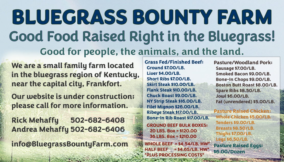 BLUEGRASS BOUNTY FARM Good Food Raised Right in the Bluegrass! Good for people, the animals, and the land. We are a small family farm located in the bluegrass region of Kentucky, near the capital city, Frankfort.  PRICING INFORMATION: Grass Fed/Finished Beef:
  Ground $7.00/LB.
  Liver $4.00/LB.  
  Short Ribs $7.00/LB.
  Skirt Steak $10.00/LB.
  Flank Steak $10.00/LB.
  Chuck Roast $9.00/LB.
  NY Strip Steak $16.00/LB.
  Filet Mignon $26.00/LB.
  Ribeye Steak $17.00/LB.
  Bone-In Rib Roast $17.00/LB.

  GROUND BEEF BULK BOXES:
     20 LBS. Box = $120.00
     36 LBS. Box = $210.00

WHOLE BEEF  = $4.54/LB. HW*
HALF BEEF      = $4.65/LB. HW*
*PLUS PROCESSING COSTS*

Pasture/Woodland Pork:
  Sausage $7.00/LB.
  Smoked Bacon $9.00/LB.
  Bone-In Chops $9.00/LB.
  Boston Butt Roast $8.00/LB.
  Spare Ribs $8.50/LB.
  Jowl $6.00/LB.
  Fat (unrendered) $5.00/LB.

Pasture Raised Chicken:
  Whole Chicken $5.00/LB.
  Tenders $9.00/LB.
  Breasts $8.50/LB.
  Thighs $7.00/LB.
  Legs $6.50/LB.

Pasture Raised Eggs: $6.00/Dozen